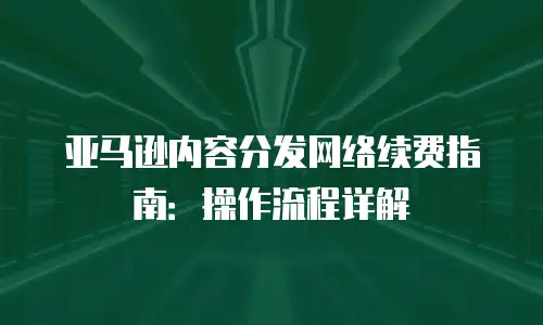 亚马逊内容分发网络续费指南：操作流程详解