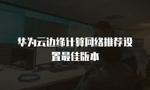 华为云边缘计算网络推荐设置最佳版本