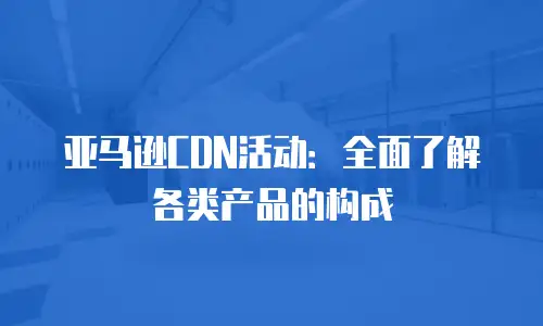 亚马逊CDN活动：全面了解各类产品的构成