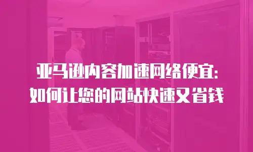 亚马逊内容加速网络便宜：如何让您的网站快速又省钱