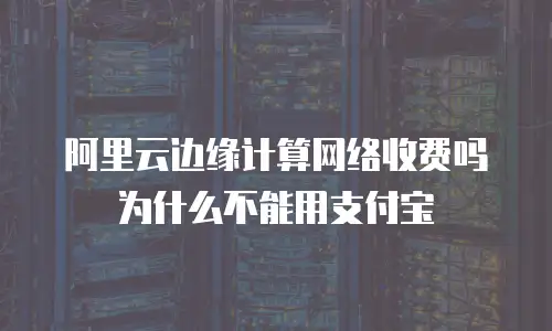 阿里云边缘计算网络收费吗为什么不能用支付宝