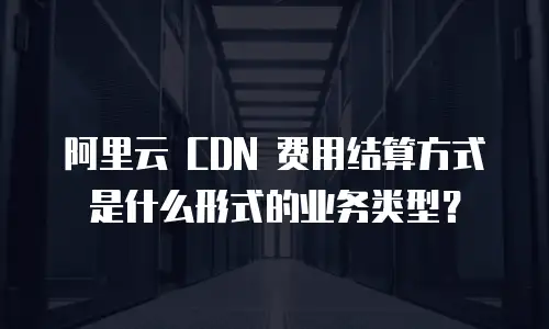 阿里云 CDN 费用结算方式是什么形式的业务类型？