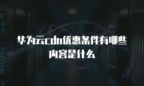 华为云cdn优惠条件有哪些内容是什么