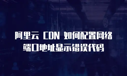 阿里云 CDN 如何配置网络端口地址显示错误代码