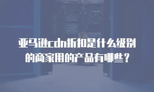亚马逊cdn折扣是什么级别的商家用的产品有哪些？