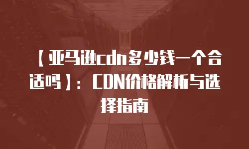 【亚马逊cdn多少钱一个合适吗】：CDN价格解析与选择指南