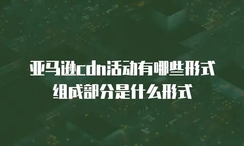 亚马逊cdn活动有哪些形式组成部分是什么形式