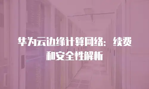 华为云边缘计算网络：续费和安全性解析