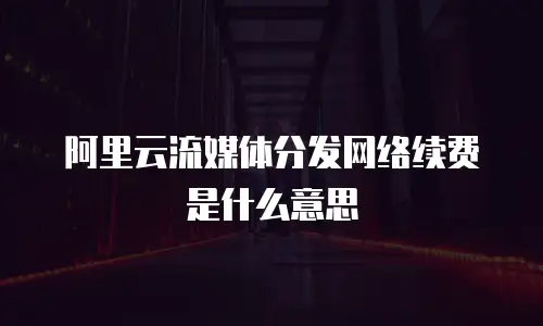 阿里云流媒体分发网络续费是什么意思 