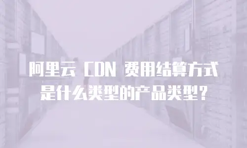阿里云 CDN 费用结算方式是什么类型的产品类型？