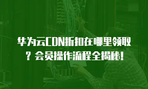 华为云CDN折扣在哪里领取？会员操作流程全揭秘！