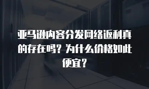 亚马逊内容分发网络返利真的存在吗？为什么价格如此便宜？
