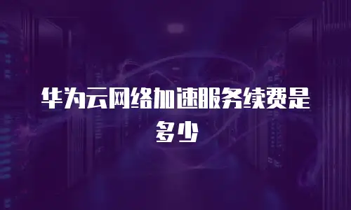 华为云网络加速服务续费是多少