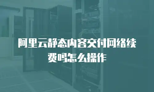 阿里云静态内容交付网络续费吗怎么操作