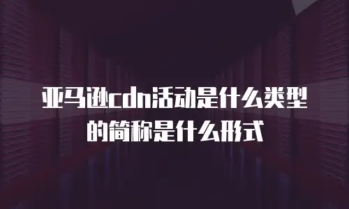 亚马逊cdn活动是什么类型的简称是什么形式