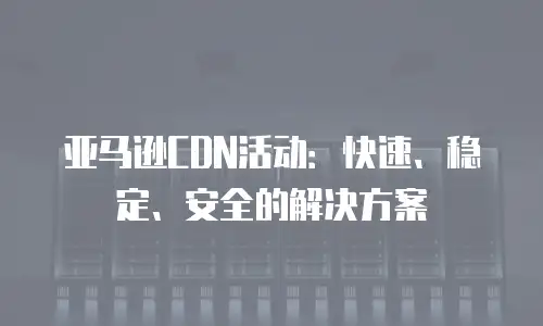 亚马逊CDN活动：快速、稳定、安全的解决方案
