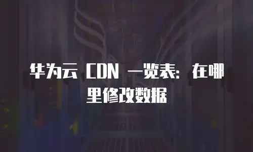 华为云 CDN 一览表：在哪里修改数据