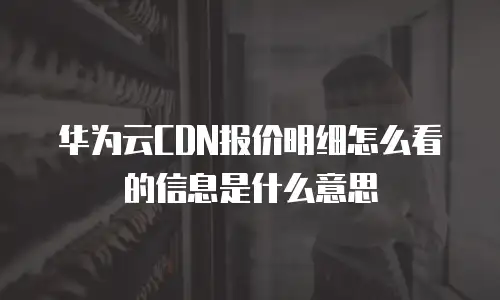 华为云CDN报价明细怎么看的信息是什么意思