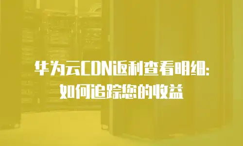 华为云CDN返利查看明细：如何追踪您的收益