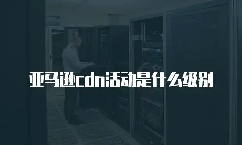 亚马逊cdn活动是什么级别