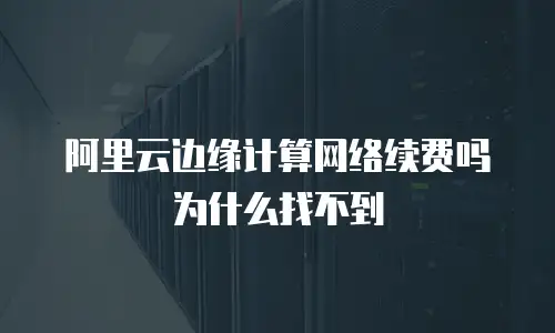 阿里云边缘计算网络续费吗为什么找不到