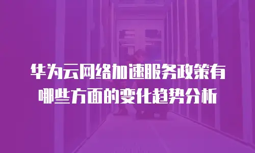 华为云网络加速服务政策有哪些方面的变化趋势分析