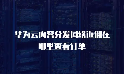 华为云内容分发网络返佣在哪里查看订单