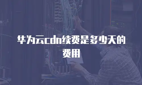 华为云cdn续费是多少天的费用