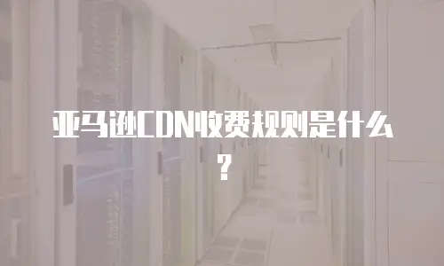 亚马逊CDN收费规则是什么？