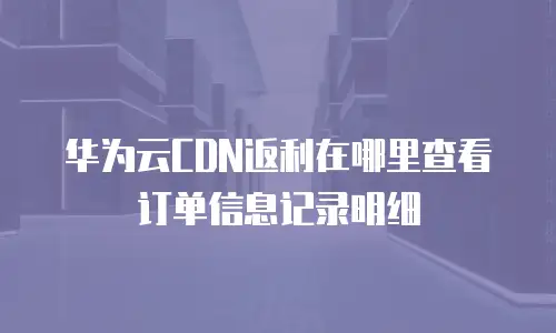 华为云CDN返利在哪里查看订单信息记录明细
