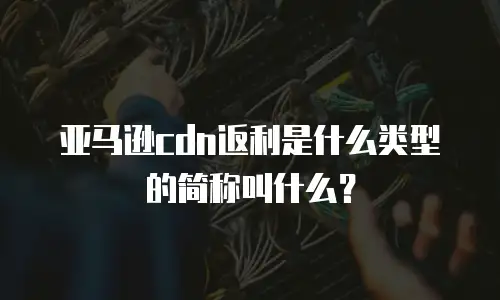 亚马逊cdn返利是什么类型的简称叫什么？