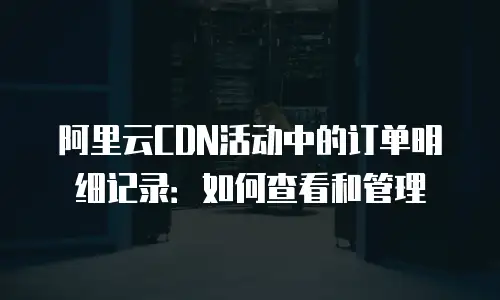 阿里云CDN活动中的订单明细记录：如何查看和管理