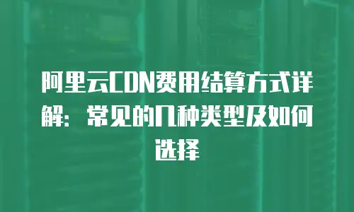 阿里云CDN费用结算方式详解：常见的几种类型及如何选择