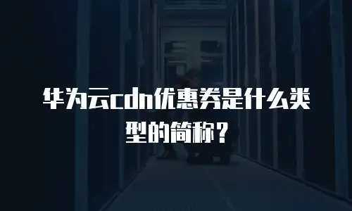 华为云cdn优惠券是什么类型的简称？