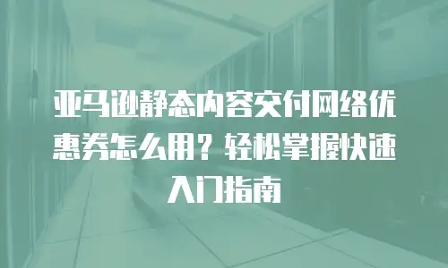 亚马逊静态内容交付网络优惠券怎么用？轻松掌握快速入门指南