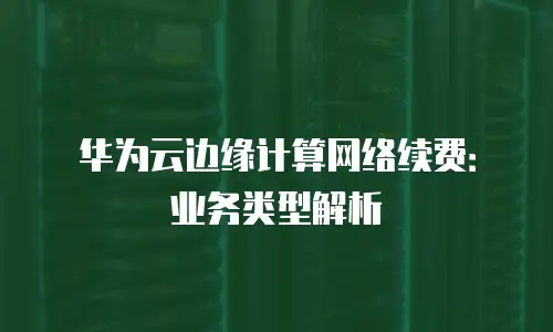 华为云边缘计算网络续费：业务类型解析