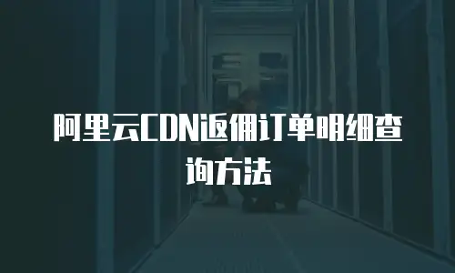 阿里云CDN返佣订单明细查询方法