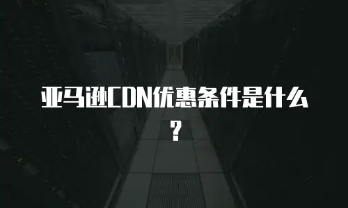亚马逊CDN优惠条件是什么？