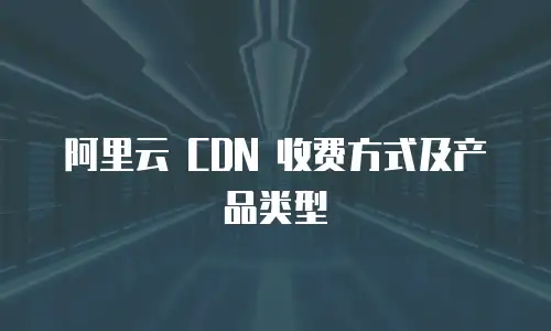 阿里云 CDN 收费方式及产品类型