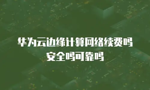 华为云边缘计算网络续费吗安全吗可靠吗