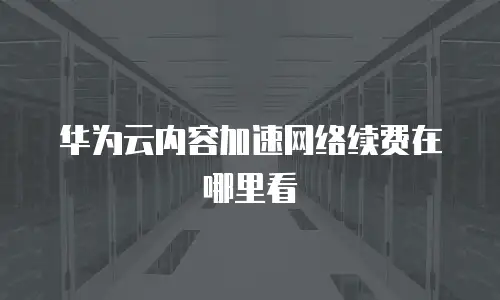华为云内容加速网络续费在哪里看