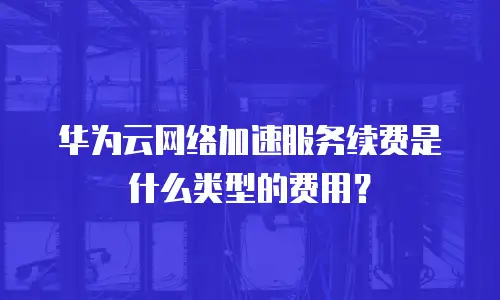 华为云网络加速服务续费是什么类型的费用？