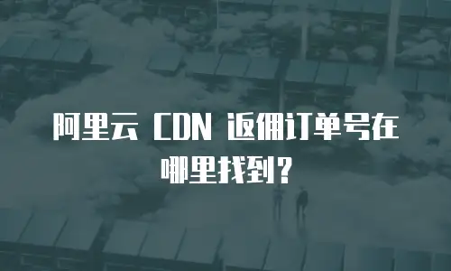 阿里云 CDN 返佣订单号在哪里找到？