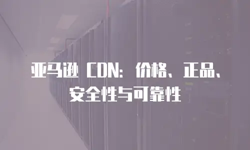 亚马逊 CDN：价格、正品、安全性与可靠性