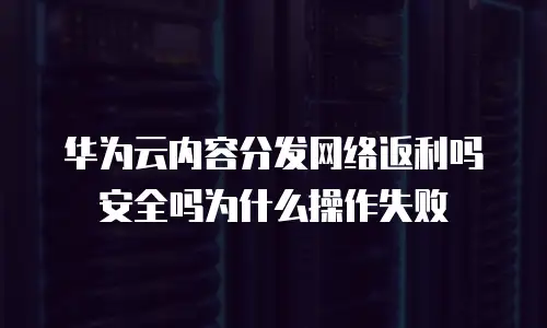 华为云内容分发网络返利吗安全吗为什么操作失败