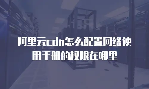 阿里云cdn怎么配置网络使用手册的权限在哪里