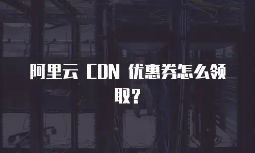 阿里云 CDN 优惠券怎么领取？