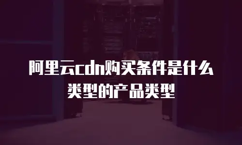 阿里云cdn购买条件是什么类型的产品类型