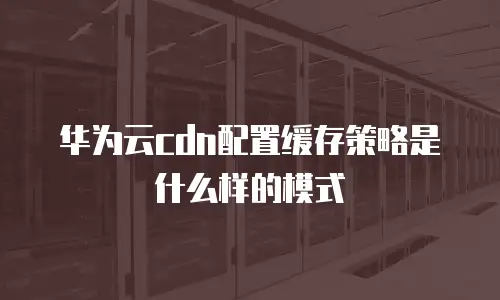华为云cdn配置缓存策略是什么样的模式
