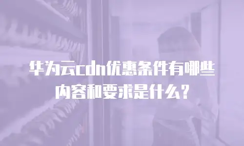 华为云cdn优惠条件有哪些内容和要求是什么？
